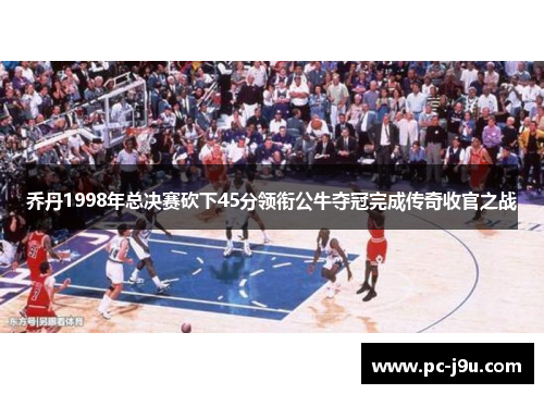 乔丹1998年总决赛砍下45分领衔公牛夺冠完成传奇收官之战