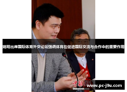 姚明出席国际体育外交论坛强调体育在促进国际交流与合作中的重要作用