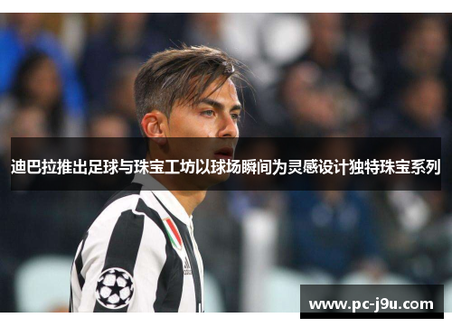 迪巴拉推出足球与珠宝工坊以球场瞬间为灵感设计独特珠宝系列