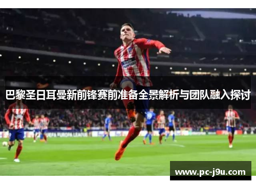 巴黎圣日耳曼新前锋赛前准备全景解析与团队融入探讨
