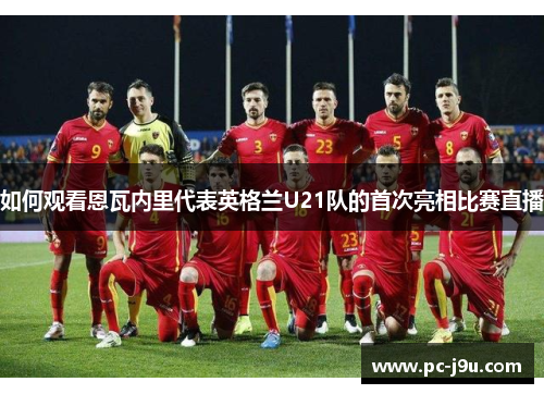 如何观看恩瓦内里代表英格兰U21队的首次亮相比赛直播