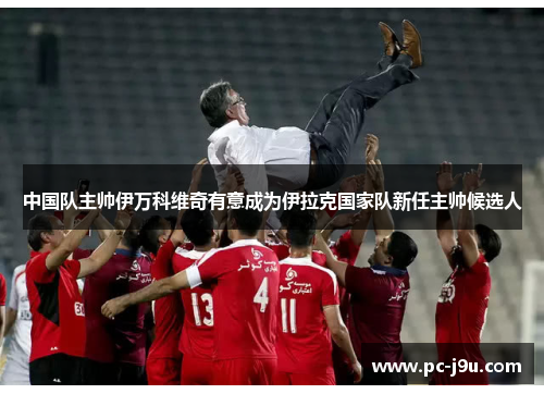中国队主帅伊万科维奇有意成为伊拉克国家队新任主帅候选人