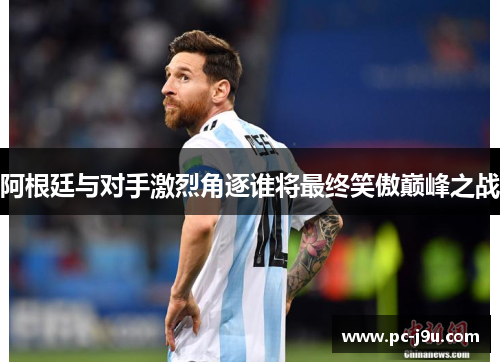 阿根廷与对手激烈角逐谁将最终笑傲巅峰之战
