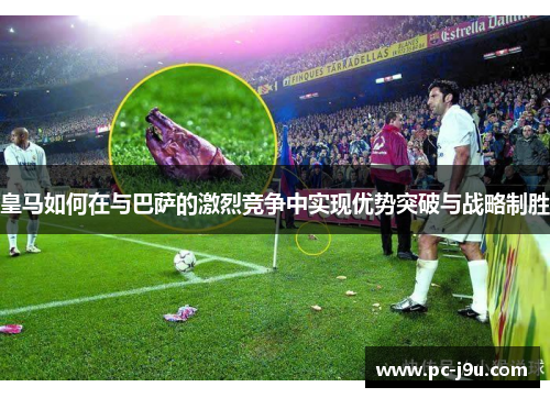 皇马如何在与巴萨的激烈竞争中实现优势突破与战略制胜