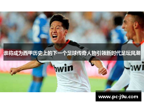 谁将成为西甲历史上的下一个足球传奇人物引领新时代足坛风潮