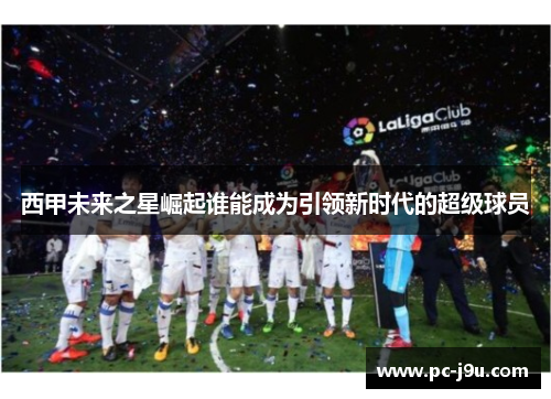 西甲未来之星崛起谁能成为引领新时代的超级球员