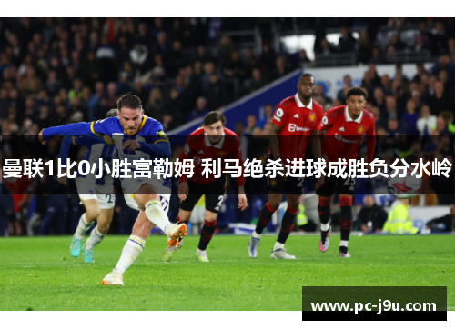 曼联1比0小胜富勒姆 利马绝杀进球成胜负分水岭