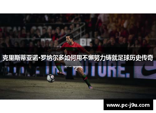克里斯蒂亚诺·罗纳尔多如何用不懈努力铸就足球历史传奇
