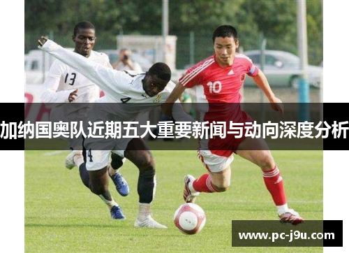 加纳国奥队近期五大重要新闻与动向深度分析
