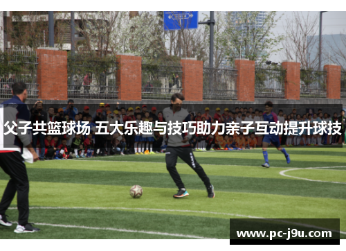 父子共篮球场 五大乐趣与技巧助力亲子互动提升球技