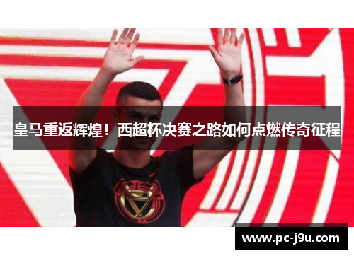 皇马重返辉煌！西超杯决赛之路如何点燃传奇征程
