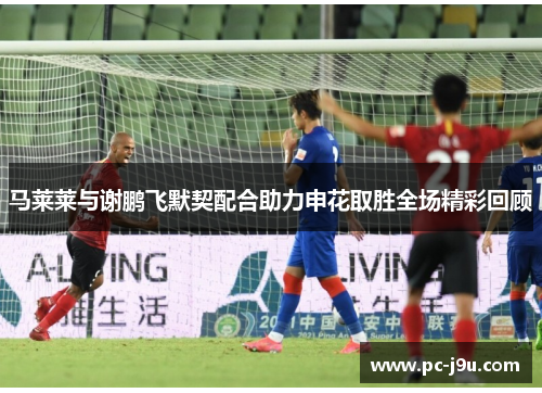 马莱莱与谢鹏飞默契配合助力申花取胜全场精彩回顾
