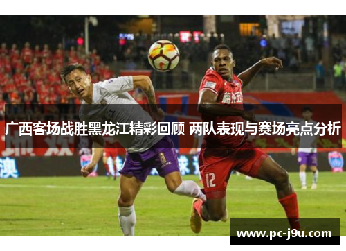 广西客场战胜黑龙江精彩回顾 两队表现与赛场亮点分析