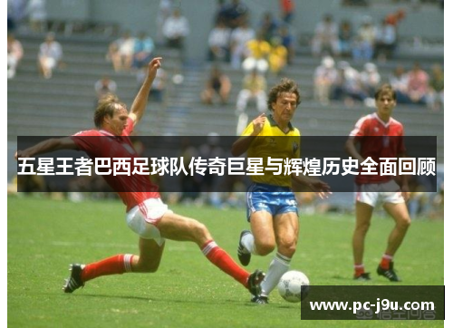五星王者巴西足球队传奇巨星与辉煌历史全面回顾