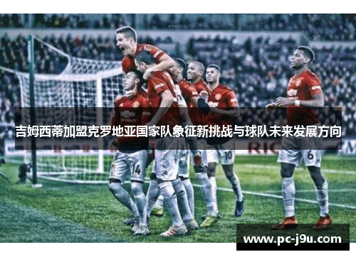 吉姆西蒂加盟克罗地亚国家队象征新挑战与球队未来发展方向