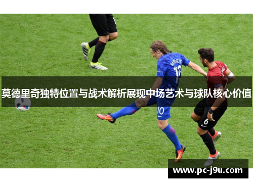 莫德里奇独特位置与战术解析展现中场艺术与球队核心价值