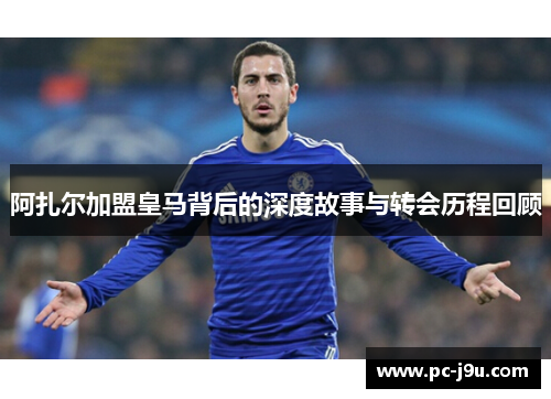阿扎尔加盟皇马背后的深度故事与转会历程回顾