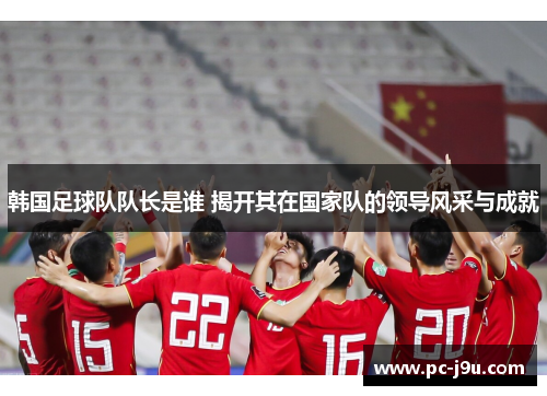 韩国足球队队长是谁 揭开其在国家队的领导风采与成就