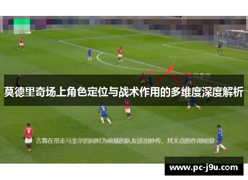 莫德里奇场上角色定位与战术作用的多维度深度解析