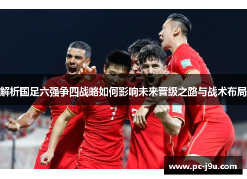解析国足六强争四战略如何影响未来晋级之路与战术布局