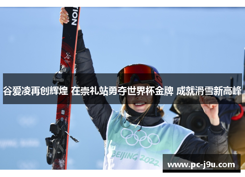 谷爱凌再创辉煌 在崇礼站勇夺世界杯金牌 成就滑雪新高峰