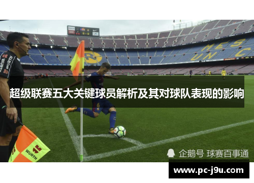 超级联赛五大关键球员解析及其对球队表现的影响