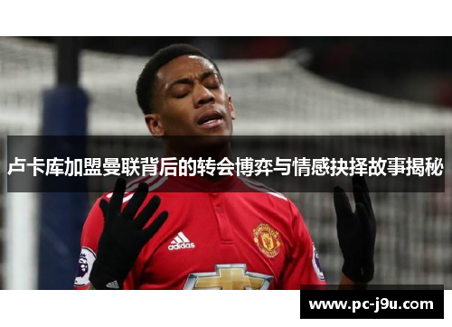 卢卡库加盟曼联背后的转会博弈与情感抉择故事揭秘